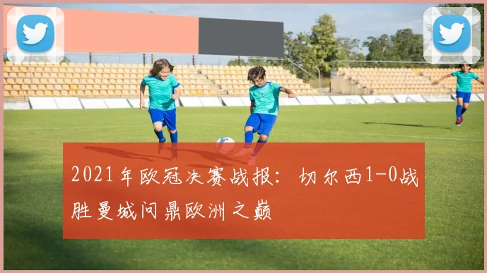 2021年欧冠决赛战报：切尔西1-0战胜曼城问鼎欧洲之巅