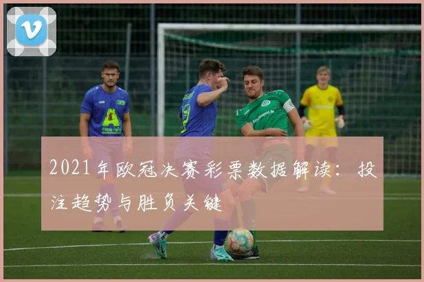 2021年欧冠决赛彩票数据解读:投注趋势与胜负关键
