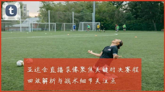 亚运会直播录像聚焦关键对决赛程回放解析与战术细节关注点