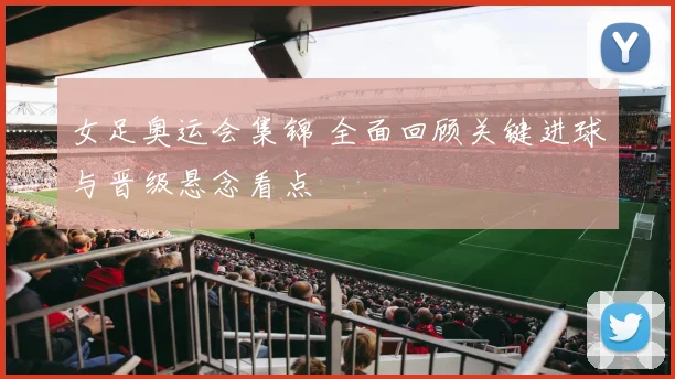 女足奥运会集锦 全面回顾关键进球与晋级悬念看点