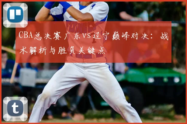 CBA总决赛广东vs辽宁巅峰对决：战术解析与胜负关键点